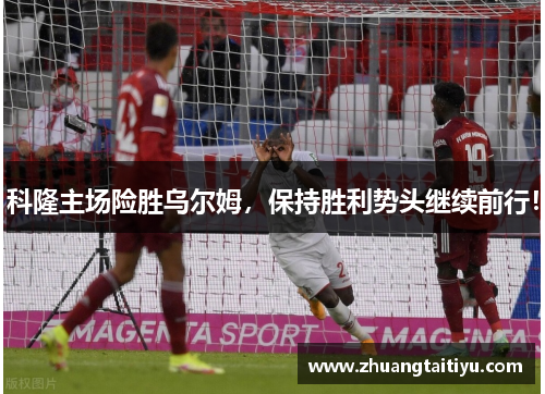 科隆主场险胜乌尔姆，保持胜利势头继续前行！